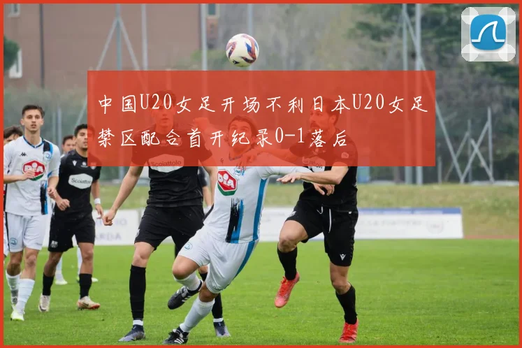 中国U20女足开场不利日本U20女足禁区配合首开纪录0-1落后