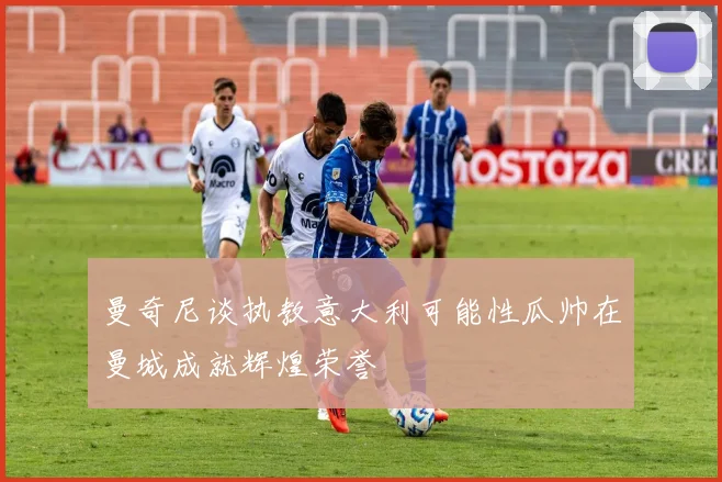 曼奇尼谈执教意大利可能性瓜帅在曼城成就辉煌荣誉