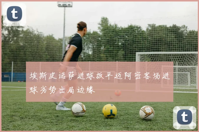 埃斯皮诺萨进球扳平迈阿密客场进球劣势出局边缘