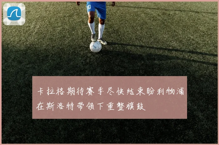 卡拉格期待赛季尽快结束盼利物浦在斯洛特带领下重整旗鼓