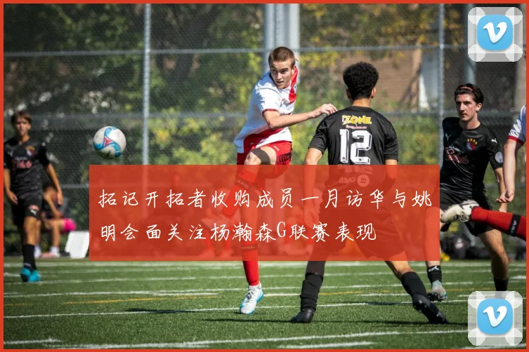 拓记开拓者收购成员一月访华与姚明会面关注杨瀚森G联赛表现
