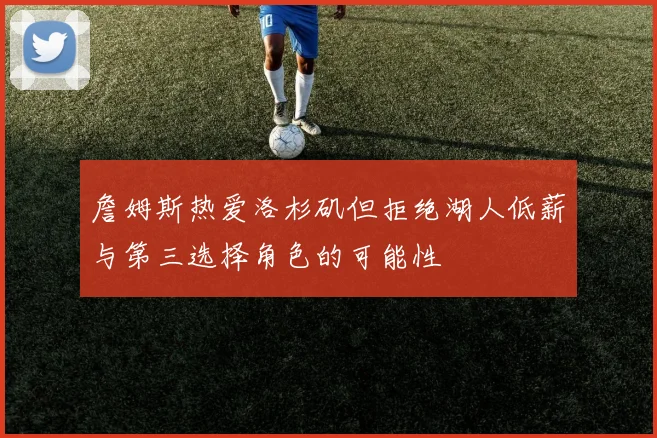詹姆斯热爱洛杉矶但拒绝湖人低薪与第三选择角色的可能性