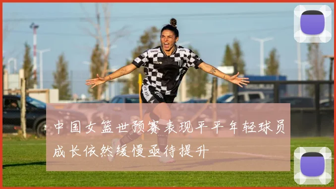 中国女篮世预赛表现平平年轻球员成长依然缓慢亟待提升