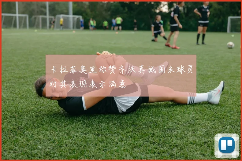 卡拉菲奥里称赞齐沃真诚国米球员对其表现表示满意