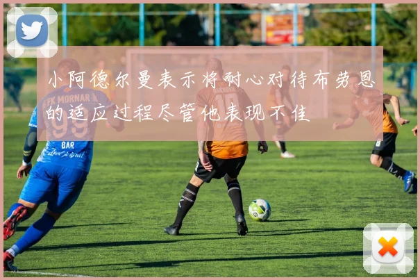 小阿德尔曼表示将耐心对待布劳恩的适应过程尽管他表现不佳