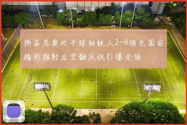 热菲尼奥处子球助铁人2-0领先国安精彩推射后空翻庆祝引爆全场