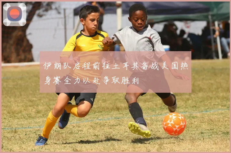伊朗队启程前往土耳其备战美国热身赛全力以赴争取胜利