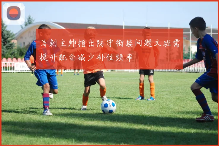 马刺主帅指出防守衔接问题文班需提升配合减少补位频率