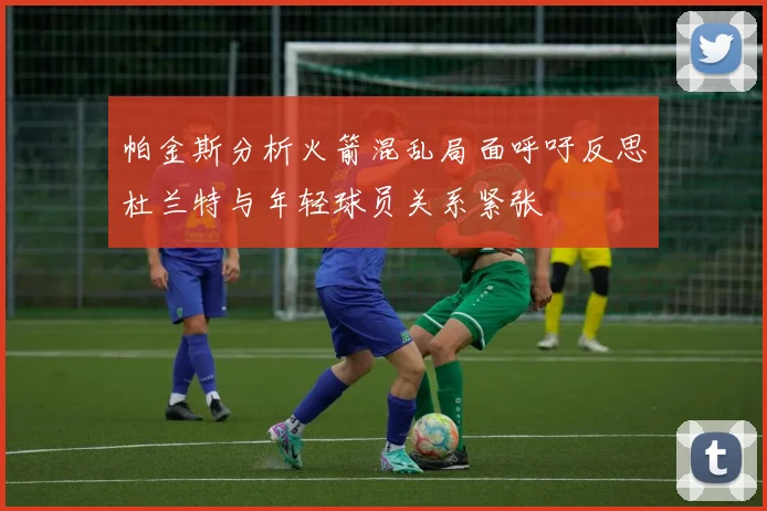 帕金斯分析火箭混乱局面呼吁反思杜兰特与年轻球员关系紧张